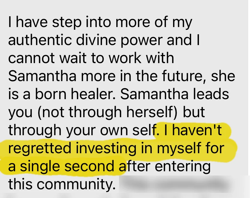 I have stepped into more of my authentic divine power. Samantha leads you not through herself but through your own self. I haven't regretted investing in myself for a single second.
