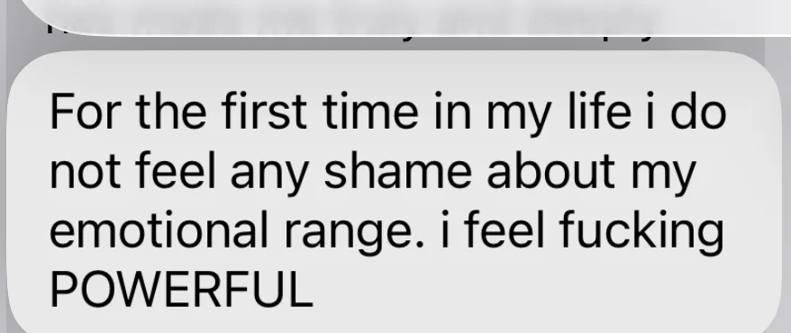 For the first time in my life I do not feel any shame about my emotional range. I feel fucking POWERFUL.