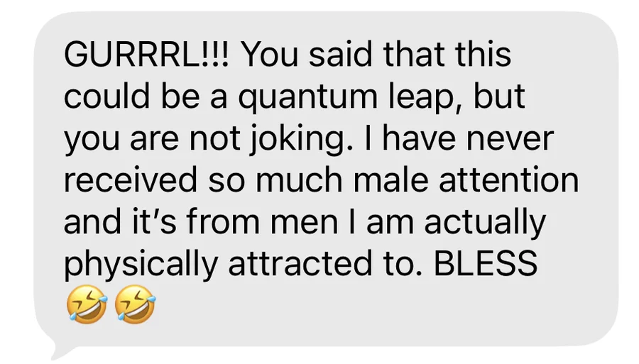 GURRRL!!! You said that this could be a quantum leap, but you are not joking. I have never received so much male attention and it's from men I am actually physically attracted to. BLESS