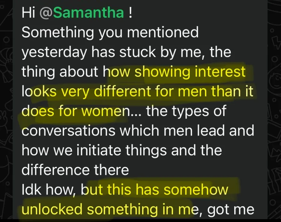 Something you mentioned yesterday has stuck by me, the thing about how showing interest looks very different for men than it does for women. This has somehow unlocked something in me.