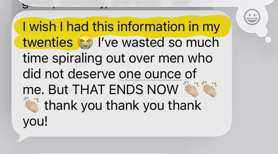 I wish I had this information in my twenties. I've wasted so much time spiraling out over men who did not deserve one ounce of me. But THAT ENDS NOW. Thank you thank you thank you!