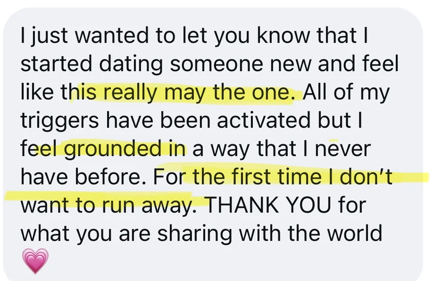I just wanted to let you know that I started dating someone new and feel like this really may be the one. All of my triggers have been activated but I feel grounded in a way that I never have before. For the first time I don't want to run away. Thank you for what you are sharing with the world.