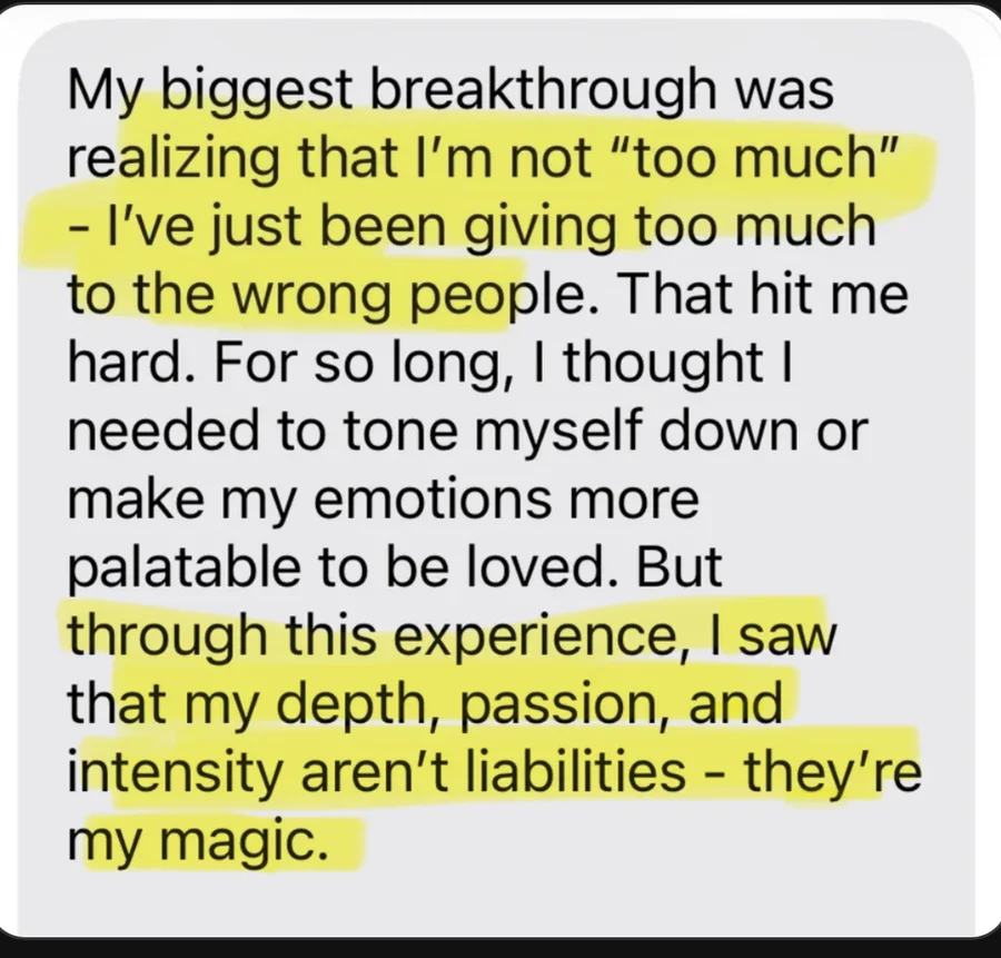 My biggest breakthrough was realizing that I'm not too much, I've just been giving too much to the wrong people. For so long I thought I needed to tone myself down or make my emotions more palatable to be loved. But through this experience I saw that my depth, passion, and intensity aren't liabilities, they're my magic.