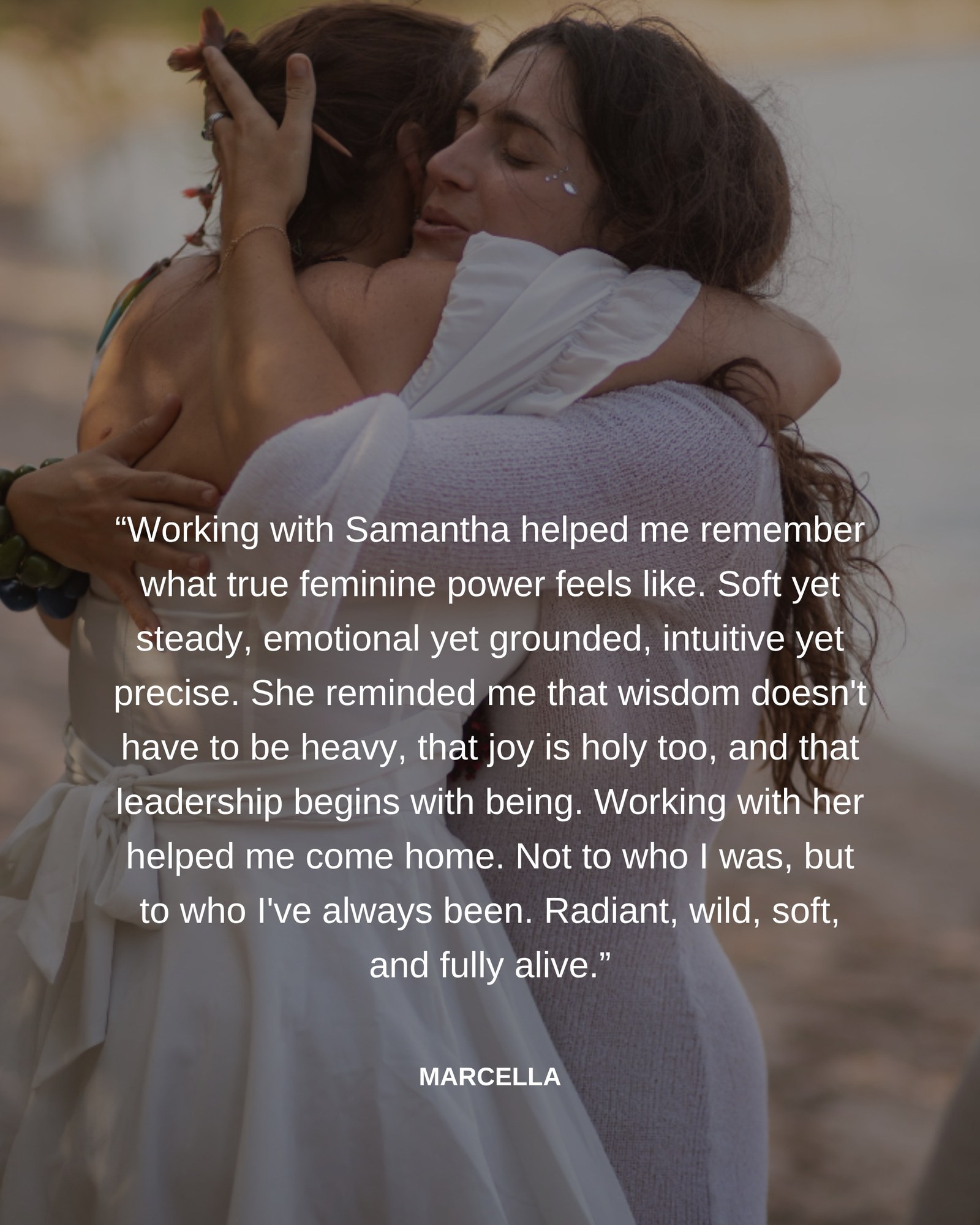 Working with Samantha helped me remember what true feminine power feels like. Soft yet steady, emotional yet grounded, intuitive yet precise. Working with her helped me come home. Marcella